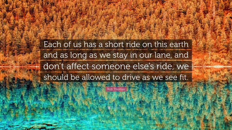 Rob Thomas Quote: “Each of us has a short ride on this earth and as long as we stay in our lane, and don’t affect someone else’s ride, we should be allowed to drive as we see fit.”