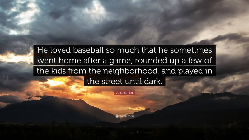 Jonathan Eig Quote: “He loved baseball so much that he sometimes went home after a game, rounded up a few of the kids from the neighborhood, and played in the street until dark.”