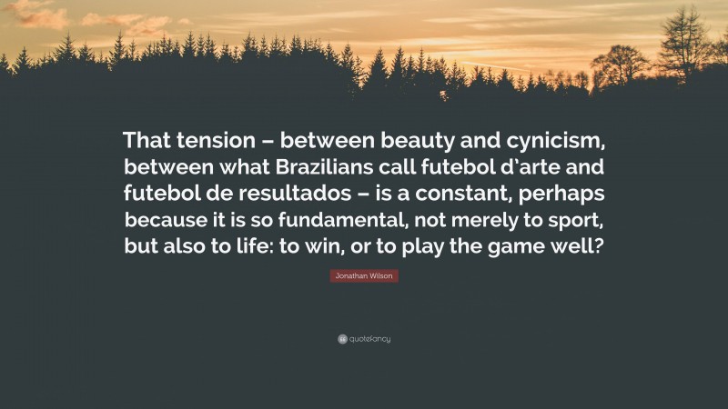 Jonathan Wilson Quote: “That tension – between beauty and cynicism, between what Brazilians call futebol d’arte and futebol de resultados – is a constant, perhaps because it is so fundamental, not merely to sport, but also to life: to win, or to play the game well?”