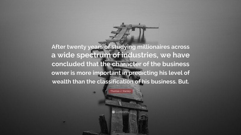 Thomas J. Stanley Quote: “After twenty years of studying millionaires across a wide spectrum of industries, we have concluded that the character of the business owner is more important in predicting his level of wealth than the classification of his business. But.”
