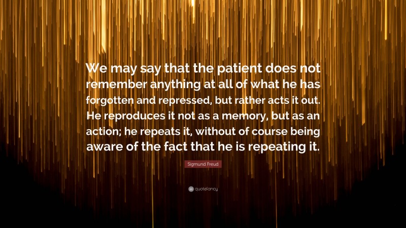 Sigmund Freud Quote: “We may say that the patient does not remember anything at all of what he has forgotten and repressed, but rather acts it out. He reproduces it not as a memory, but as an action; he repeats it, without of course being aware of the fact that he is repeating it.”