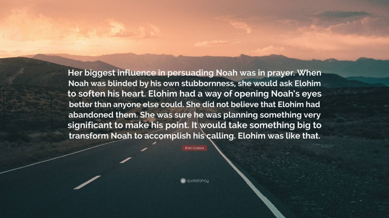 Brian Godawa Quote: “Her biggest influence in persuading Noah was in prayer. When Noah was blinded by his own stubbornness, she would ask Elohim to soften his heart. Elohim had a way of opening Noah’s eyes better than anyone else could. She did not believe that Elohim had abandoned them. She was sure he was planning something very significant to make his point. It would take something big to transform Noah to accomplish his calling. Elohim was like that.”