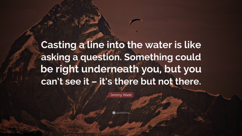 Jeremy Wade Quote: “Casting a line into the water is like asking a question. Something could be right underneath you, but you can’t see it – it’s there but not there.”