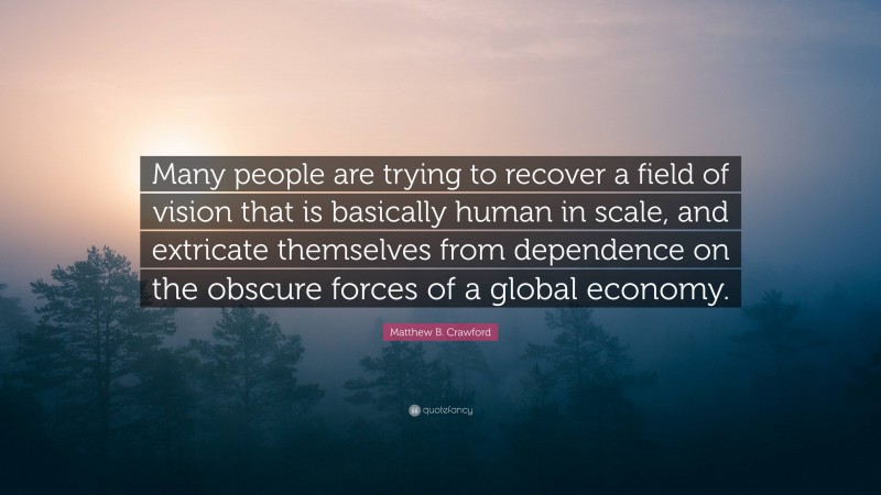 Matthew B. Crawford Quote: “Many people are trying to recover a field of vision that is basically human in scale, and extricate themselves from dependence on the obscure forces of a global economy.”