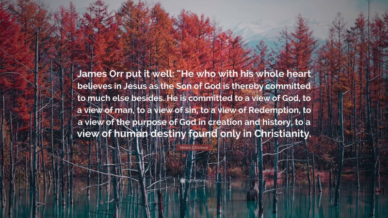 Millard J. Erickson Quote: “James Orr put it well: “He who with his whole heart believes in Jesus as the Son of God is thereby committed to much else besides. He is committed to a view of God, to a view of man, to a view of sin, to a view of Redemption, to a view of the purpose of God in creation and history, to a view of human destiny found only in Christianity.”