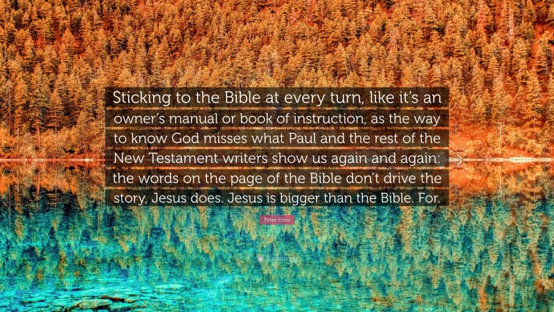 Peter Enns Quote: “Sticking to the Bible at every turn, like it’s an owner’s manual or book of instruction, as the way to know God misses what Paul and the rest of the New Testament writers show us again and again: the words on the page of the Bible don’t drive the story, Jesus does. Jesus is bigger than the Bible. For.”