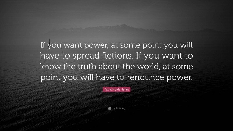 Yuval Noah Harari Quote: “If you want power, at some point you will have to spread fictions. If you want to know the truth about the world, at some point you will have to renounce power.”