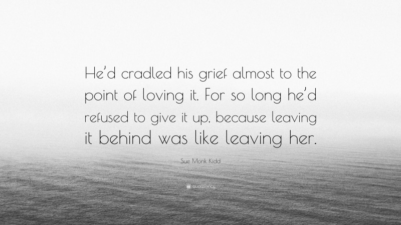 Sue Monk Kidd Quote: “He’d cradled his grief almost to the point of loving it. For so long he’d refused to give it up, because leaving it behind was like leaving her.”