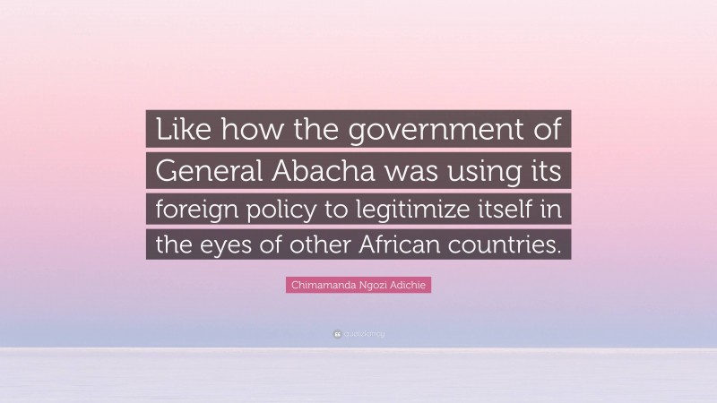 Chimamanda Ngozi Adichie Quote: “Like how the government of General Abacha was using its foreign policy to legitimize itself in the eyes of other African countries.”