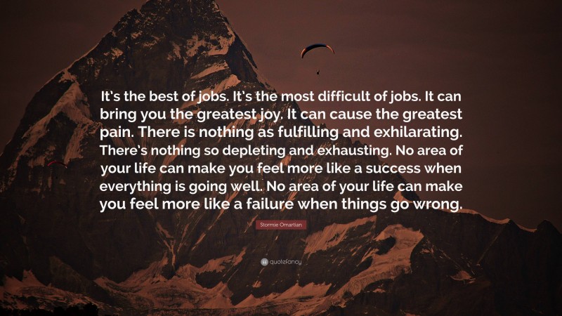 Stormie Omartian Quote: “It’s the best of jobs. It’s the most difficult of jobs. It can bring you the greatest joy. It can cause the greatest pain. There is nothing as fulfilling and exhilarating. There’s nothing so depleting and exhausting. No area of your life can make you feel more like a success when everything is going well. No area of your life can make you feel more like a failure when things go wrong.”