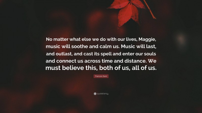 Frances Itani Quote: “No matter what else we do with our lives, Maggie, music will soothe and calm us. Music will last, and outlast, and cast its spell and enter our souls and connect us across time and distance. We must believe this, both of us, all of us.”