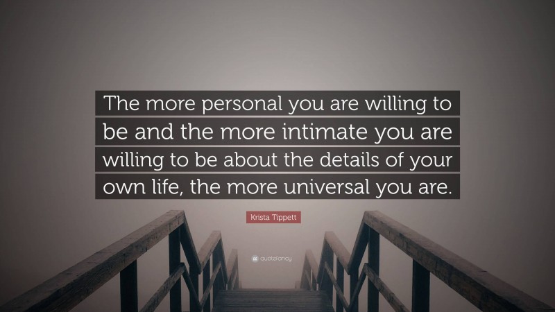 Krista Tippett Quote: “The more personal you are willing to be and the more intimate you are willing to be about the details of your own life, the more universal you are.”