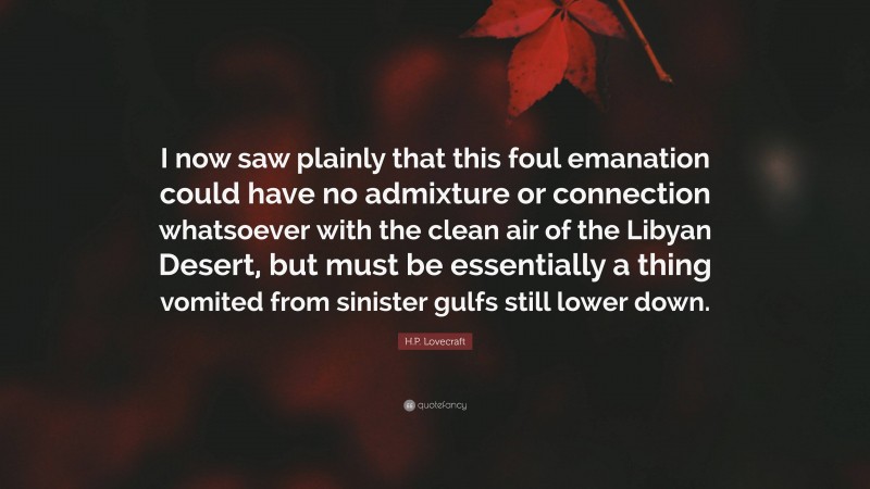 H.P. Lovecraft Quote: “I now saw plainly that this foul emanation could have no admixture or connection whatsoever with the clean air of the Libyan Desert, but must be essentially a thing vomited from sinister gulfs still lower down.”