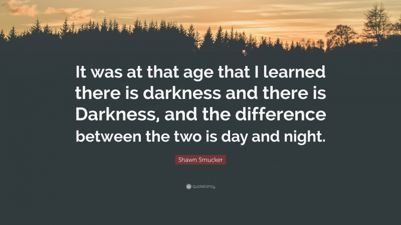 Shawn Smucker Quote: “It was at that age that I learned there is darkness and there is Darkness, and the difference between the two is day and night.”