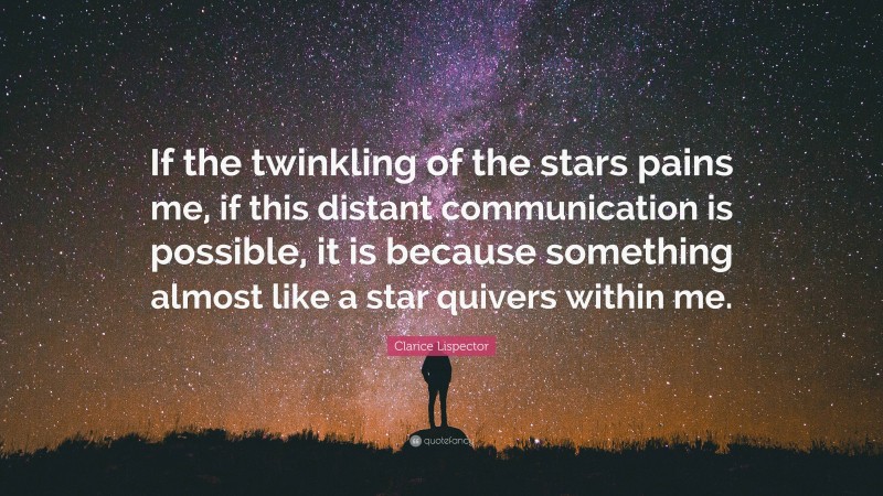 Clarice Lispector Quote: “If the twinkling of the stars pains me, if this distant communication is possible, it is because something almost like a star quivers within me.”