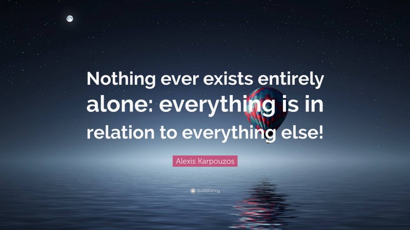 Alexis Karpouzos Quote: “Nothing ever exists entirely alone: everything is in relation to everything else!”