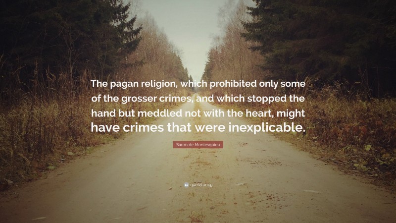 Baron de Montesquieu Quote: “The pagan religion, which prohibited only some of the grosser crimes, and which stopped the hand but meddled not with the heart, might have crimes that were inexplicable.”