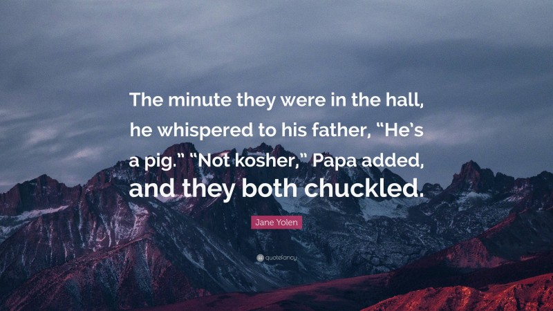 Jane Yolen Quote: “The minute they were in the hall, he whispered to his father, “He’s a pig.” “Not kosher,” Papa added, and they both chuckled.”
