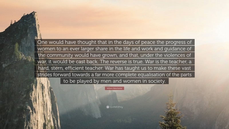 William Manchester Quote: “One would have thought that in the days of peace the progress of women to an ever larger share in the life and work and guidance of the community would have grown, and that, under the violences of war, it would be cast back. The reverse is true. War is the teacher, a hard, stern, efficient teacher. War has taught us to make these vast strides forward towards a far more complete equalisation of the parts to be played by men and women in society.”