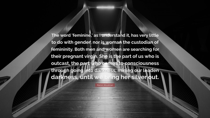 Marion Woodman Quote: “The word ‘feminine,’ as I understand it, has very little to do with gender, nor is woman the custodian of femininity. Both men and women are searching for their pregnant virgin. She is the part of us who is outcast, the part who comes to consciousness through going into darkness, mining our leaden darkness, until we bring her silver out.”