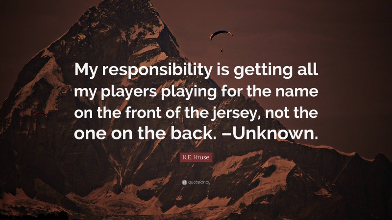 K.E. Kruse Quote: “My responsibility is getting all my players playing for the name on the front of the jersey, not the one on the back. –Unknown.”