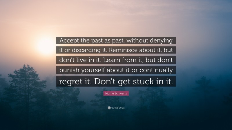 Morrie Schwartz Quote: “Accept the past as past, without denying it or discarding it. Reminisce about it, but don’t live in it. Learn from it, but don’t punish yourself about it or continually regret it. Don’t get stuck in it.”