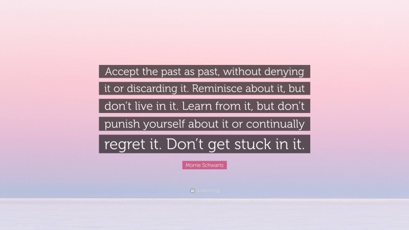 Morrie Schwartz Quote: “Accept the past as past, without denying it or discarding it. Reminisce about it, but don’t live in it. Learn from it, but don’t punish yourself about it or continually regret it. Don’t get stuck in it.”