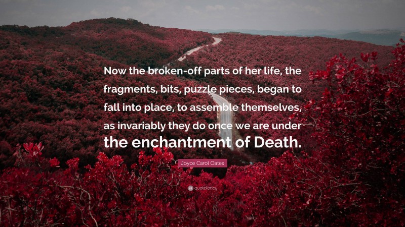 Joyce Carol Oates Quote: “Now the broken-off parts of her life, the fragments, bits, puzzle pieces, began to fall into place, to assemble themselves, as invariably they do once we are under the enchantment of Death.”