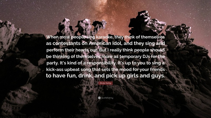 Mindy Kaling Quote: “When most people sing karaoke, they think of themselves as contestants on American Idol, and they sing and perform their hearts out. But I really think people should be thinking of themselves more as temporary DJs for the party. It’s kind of a responsibility. It’s up to you to sing a kick-ass upbeat song that sets the mood for your friends to have fun, drink, and pick up girls and guys.”