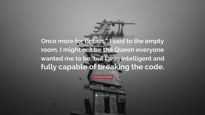Courtney Brandt Quote: “Once more for Britain,” I said to the empty room. I might not be the Queen everyone wanted me to be, but I was intelligent and fully capable of breaking the code.”