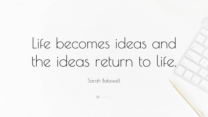 Sarah Bakewell Quote: “Life becomes ideas and the ideas return to life.”