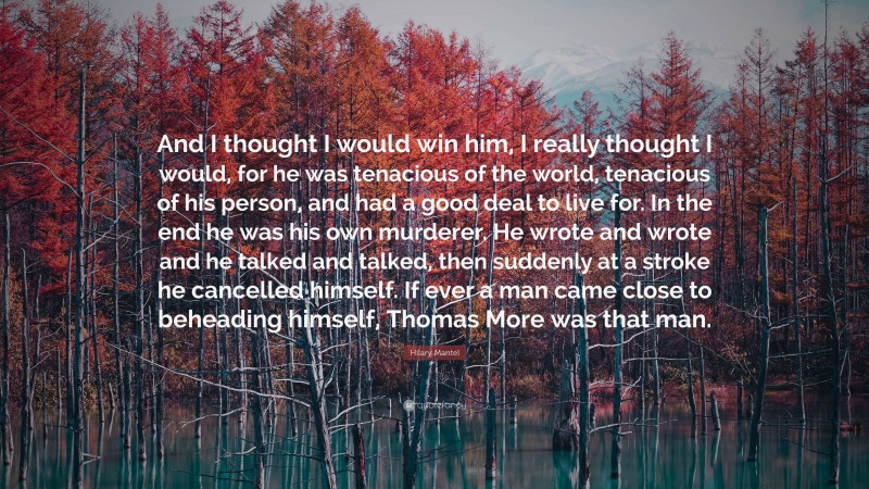 Hilary Mantel Quote: “And I thought I would win him, I really thought I would, for he was tenacious of the world, tenacious of his person, and had a good deal to live for. In the end he was his own murderer. He wrote and wrote and he talked and talked, then suddenly at a stroke he cancelled himself. If ever a man came close to beheading himself, Thomas More was that man.”
