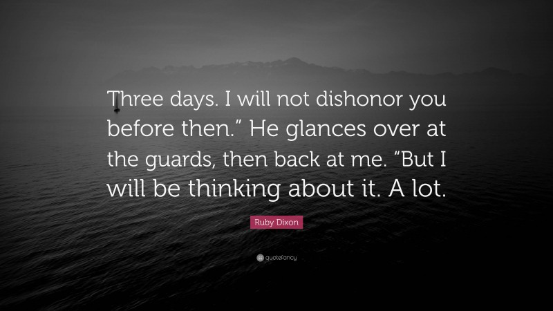 Ruby Dixon Quote: “Three days. I will not dishonor you before then.” He glances over at the guards, then back at me. “But I will be thinking about it. A lot.”