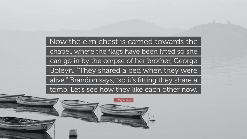 Hilary Mantel Quote: “Now the elm chest is carried towards the chapel, where the flags have been lifted so she can go in by the corpse of her brother, George Boleyn. “They shared a bed when they were alive,” Brandon says, “so it’s fitting they share a tomb. Let’s see how they like each other now.”