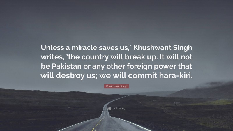 Khushwant Singh Quote: “Unless a miracle saves us,′ Khushwant Singh writes, ’the country will break up. It will not be Pakistan or any other foreign power that will destroy us; we will commit hara-kiri.”