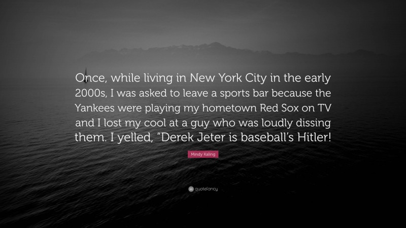 Mindy Kaling Quote: “Once, while living in New York City in the early 2000s, I was asked to leave a sports bar because the Yankees were playing my hometown Red Sox on TV and I lost my cool at a guy who was loudly dissing them. I yelled, “Derek Jeter is baseball’s Hitler!”