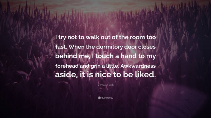 Veronica Roth Quote: “I try not to walk out of the room too fast. When the dormitory door closes behind me, I touch a hand to my forehead and grin a little. Awkwardness aside, it is nice to be liked.”