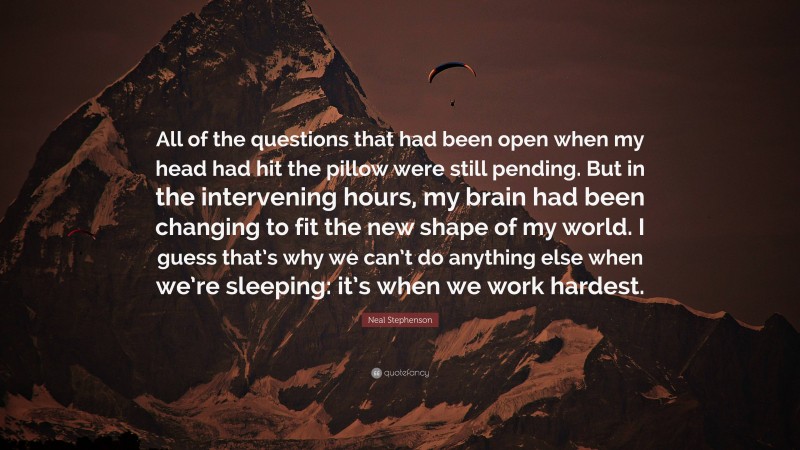 Neal Stephenson Quote: “All of the questions that had been open when my head had hit the pillow were still pending. But in the intervening hours, my brain had been changing to fit the new shape of my world. I guess that’s why we can’t do anything else when we’re sleeping: it’s when we work hardest.”