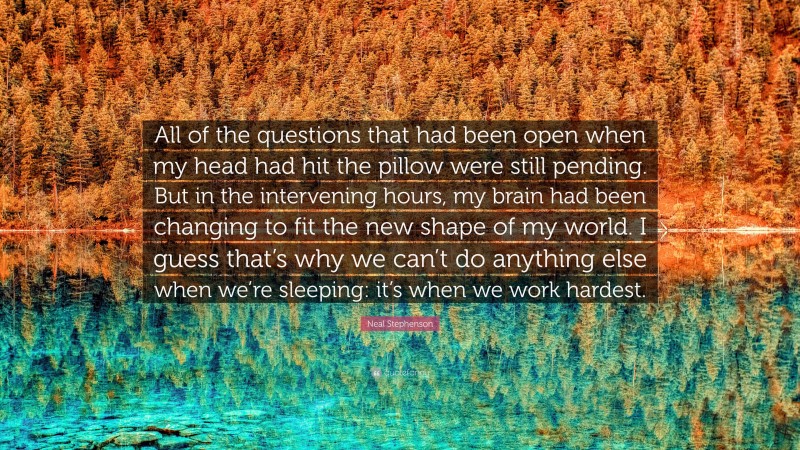 Neal Stephenson Quote: “All of the questions that had been open when my head had hit the pillow were still pending. But in the intervening hours, my brain had been changing to fit the new shape of my world. I guess that’s why we can’t do anything else when we’re sleeping: it’s when we work hardest.”