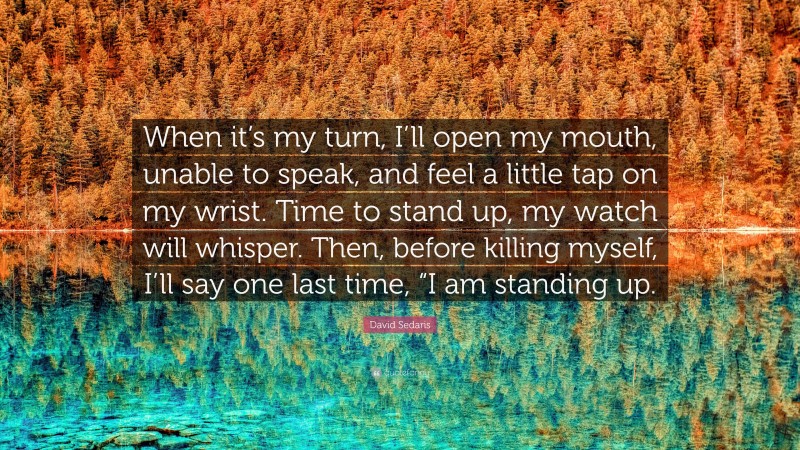 David Sedaris Quote: “When it’s my turn, I’ll open my mouth, unable to speak, and feel a little tap on my wrist. Time to stand up, my watch will whisper. Then, before killing myself, I’ll say one last time, “I am standing up.”