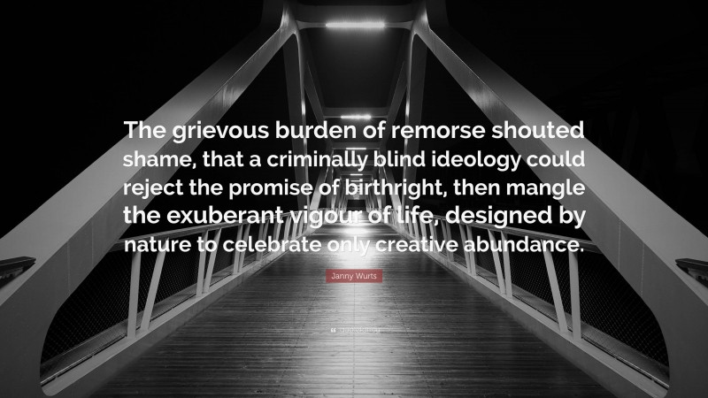 Janny Wurts Quote: “The grievous burden of remorse shouted shame, that a criminally blind ideology could reject the promise of birthright, then mangle the exuberant vigour of life, designed by nature to celebrate only creative abundance.”