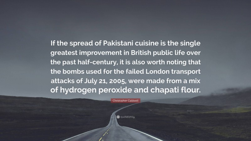 Christopher Caldwell Quote: “If the spread of Pakistani cuisine is the single greatest improvement in British public life over the past half-century, it is also worth noting that the bombs used for the failed London transport attacks of July 21, 2005, were made from a mix of hydrogen peroxide and chapati flour.”