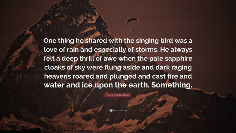 Jonathan Renshaw Quote: “One thing he shared with the singing bird was a love of rain and especially of storms. He always felt a deep thrill of awe when the pale sapphire cloaks of sky were flung aside and dark raging heavens roared and plunged and cast fire and water and ice upon the earth. Something.”