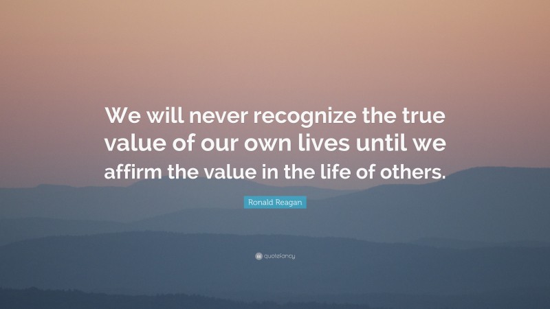 Ronald Reagan Quote: “We will never recognize the true value of our own lives until we affirm the value in the life of others.”