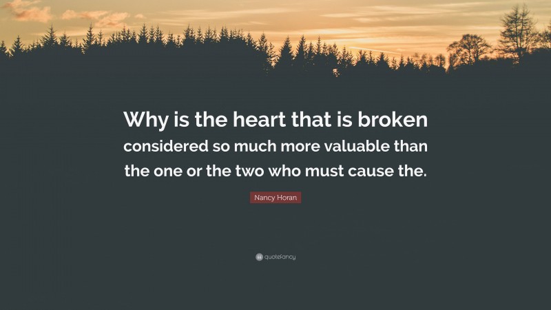 Nancy Horan Quote: “Why is the heart that is broken considered so much more valuable than the one or the two who must cause the.”