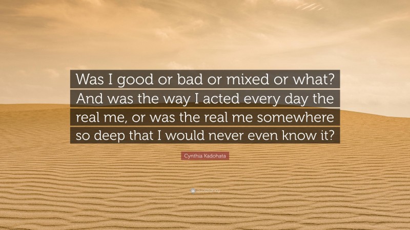 Cynthia Kadohata Quote: “Was I good or bad or mixed or what? And was the way I acted every day the real me, or was the real me somewhere so deep that I would never even know it?”