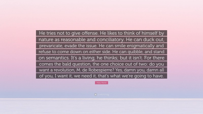 Hilary Mantel Quote: “He tries not to give offense. He likes to think of himself by nature as reasonable and conciliatory. He can duck out, prevaricate, evade the issue. He can smile enigmatically and refuse to come down on either side. He can quibble, and stand on semantics. It’s a living, he thinks; but it isn’t. For there comes the bald question, the one choice out of two: do you want a revolution, M. de Robespierre? Yes, damn you, damn all of you, I want it, we need it, that’s what we’re going to have.”