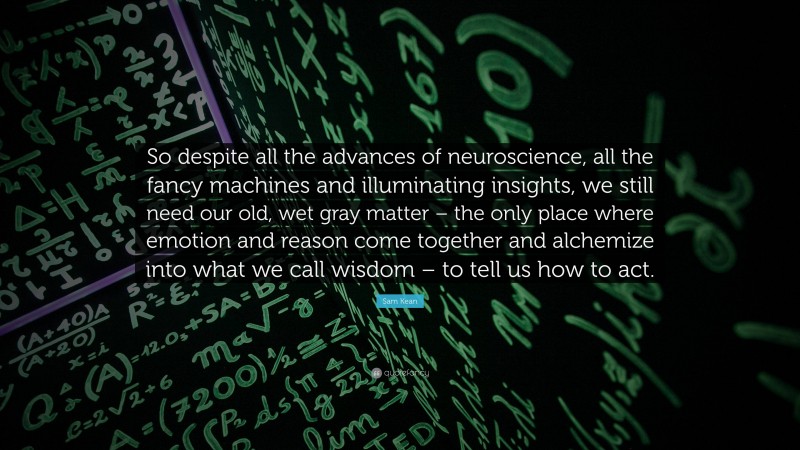 Sam Kean Quote: “So despite all the advances of neuroscience, all the fancy machines and illuminating insights, we still need our old, wet gray matter – the only place where emotion and reason come together and alchemize into what we call wisdom – to tell us how to act.”