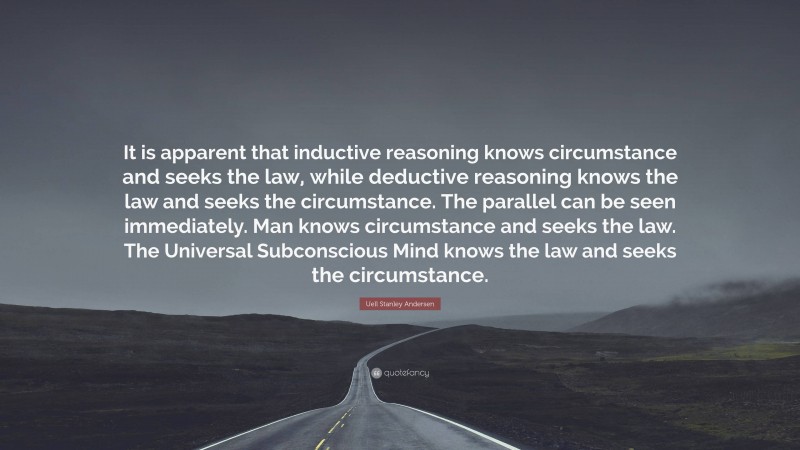Uell Stanley Andersen Quote: “It is apparent that inductive reasoning knows circumstance and seeks the law, while deductive reasoning knows the law and seeks the circumstance. The parallel can be seen immediately. Man knows circumstance and seeks the law. The Universal Subconscious Mind knows the law and seeks the circumstance.”