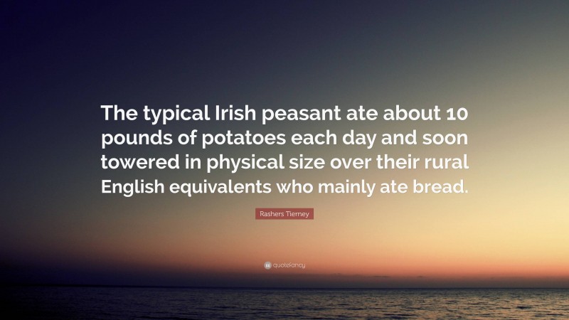 Rashers Tierney Quote: “The typical Irish peasant ate about 10 pounds of potatoes each day and soon towered in physical size over their rural English equivalents who mainly ate bread.”